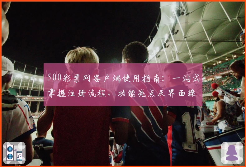500彩票网客户端使用指南:一站式掌握注册流程、功能亮点及界面操作技巧