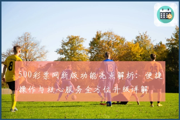 500彩票网新版功能亮点解析:便捷操作与核心服务全方位升级详解