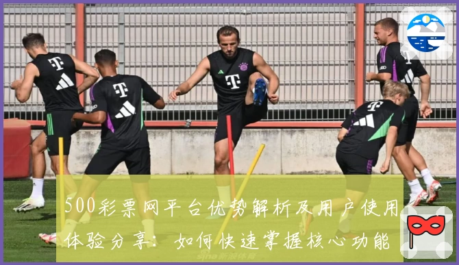 500彩票网平台优势解析及用户使用体验分享：如何快速掌握核心功能助您畅享便捷服务