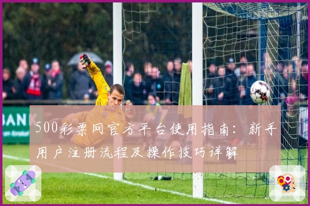 500彩票网官方平台使用指南：新手用户注册流程及操作技巧详解