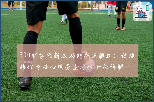 500彩票网新版功能亮点解析：便捷操作与核心服务全方位升级详解