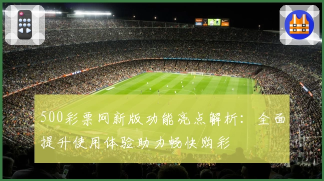 500彩票网新版功能亮点解析：全面提升使用体验助力畅快购彩
